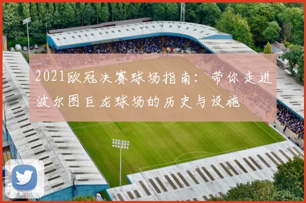 2021欧冠决赛球场指南：带你走进波尔图巨龙球场的历史与设施