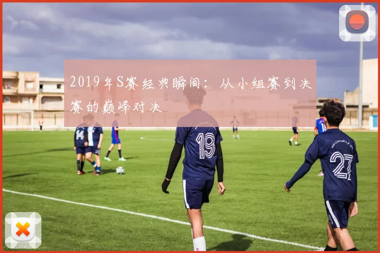 2019年S赛经典瞬间：从小组赛到决赛的巅峰对决