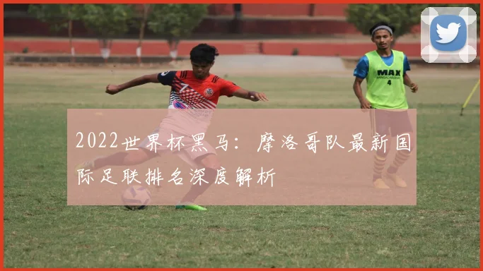 2022世界杯黑马：摩洛哥队最新国际足联排名深度解析