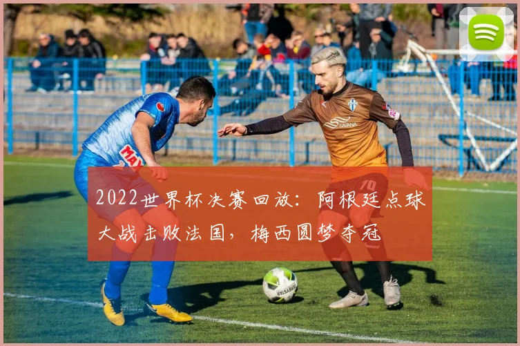 2022世界杯决赛回放：阿根廷点球大战击败法国，梅西圆梦夺冠