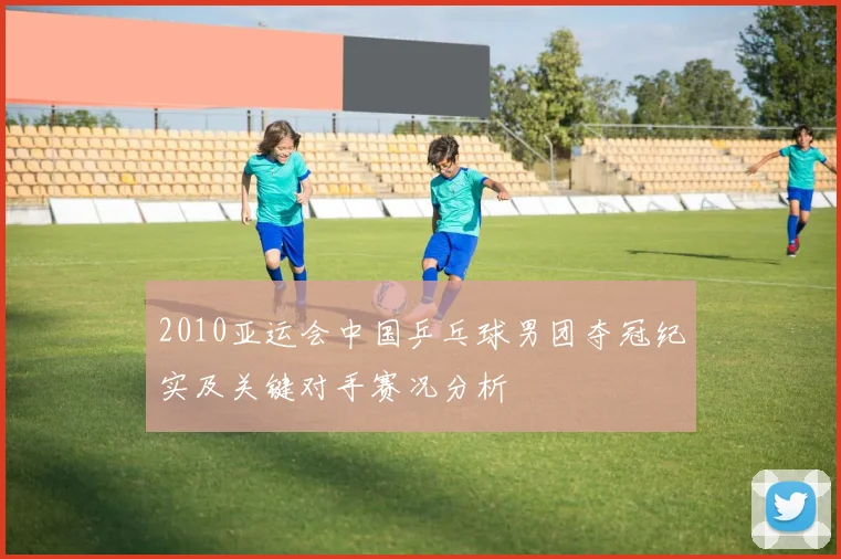 2010亚运会中国乒乓球男团夺冠纪实及关键对手赛况分析