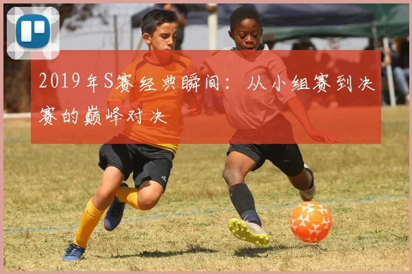 2019年S赛经典瞬间：从小组赛到决赛的巅峰对决