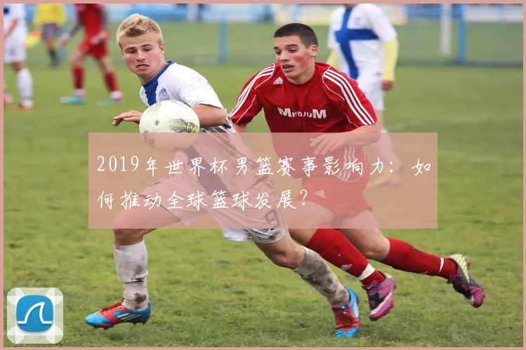 2019年世界杯男篮赛事影响力：如何推动全球篮球发展？