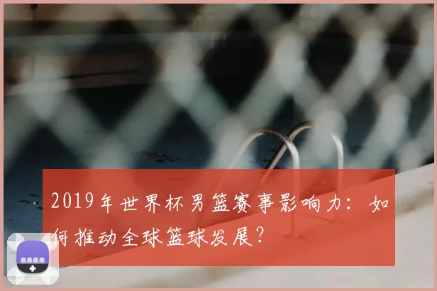 2019年世界杯男篮赛事影响力：如何推动全球篮球发展？